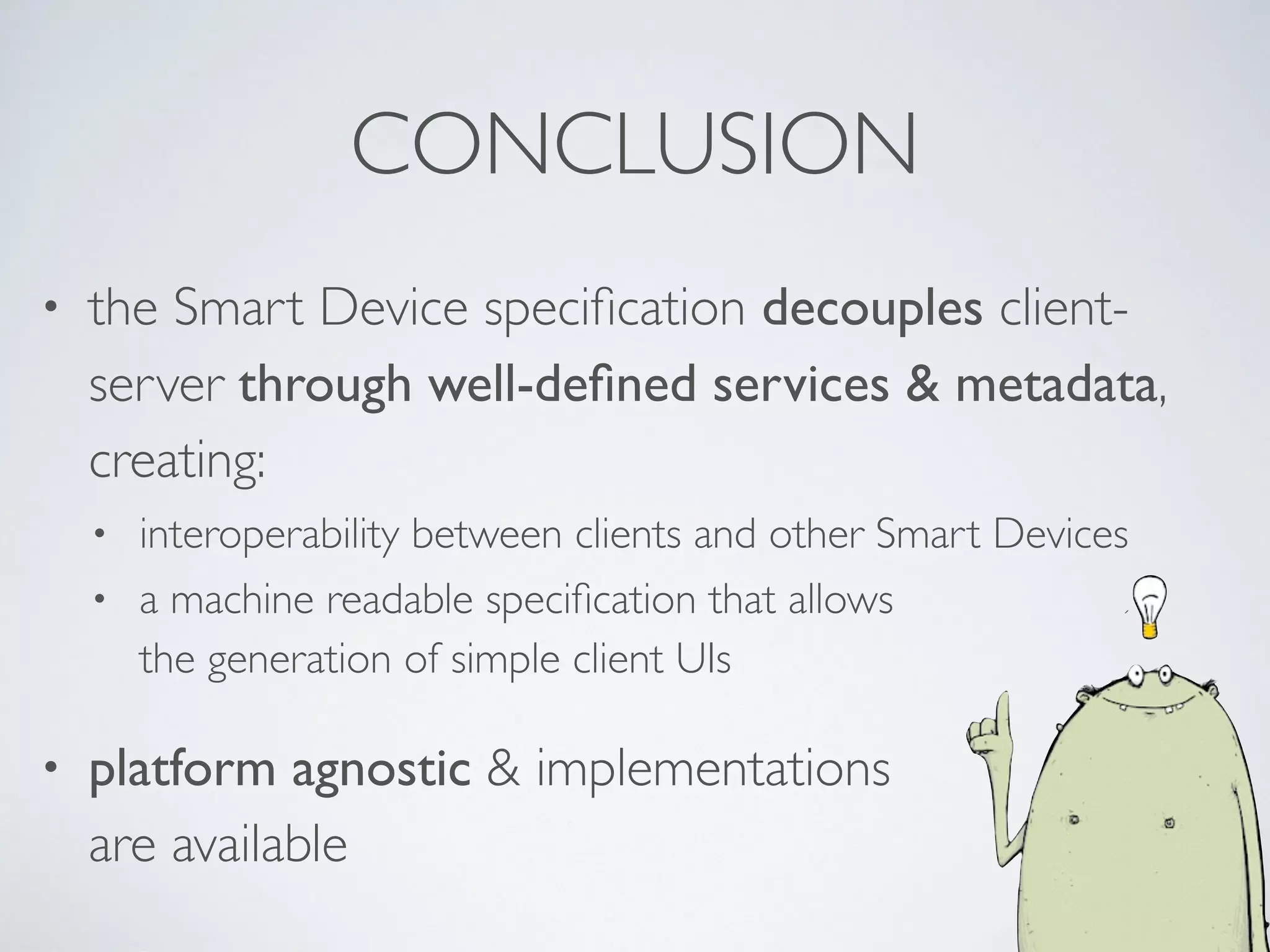 CONCLUSION
• the Smart Device speciﬁcation decouples client-
server through well-deﬁned services & metadata,
creating:
• interoperability between clients and other Smart Devices
• a machine readable speciﬁcation that allows  
the generation of simple client UIs
• platform agnostic & implementations 
are available
 
