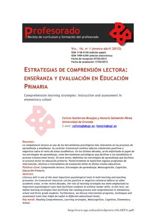 http://www.ugr.es/local/recfpro/rev161ART11.pdf
ESTRATEGIAS DE COMPRENSIÓN LECTORA:
ENSEÑANZA Y EVALUACIÓN EN EDUCACIÓN
PRIMARIA
Comprehension learning strategies: instruction and assessment in
elementary school
VOL. 16, Nº 1 (enero-abril 2012)
ISSN 1138-414X (edición papel)
ISSN 1989-639X (edición electrónica)
Fecha de recepción 07/02/2012
Fecha de aceptación 17/04/2012
Calixto Gutierrez-Braojos y Honorio Salmerón Pérez
Universidad de Granada
E-mail: calixtogb@ugr.es; honorio@ugr.es
Resumen:
La competencia lectora es una de las herramientas psicológicas más relevantes en los procesos de
aprendizaje y enseñanza. Su carácter transversal conlleva efectos colaterales positivos o
negativos sobre el resto de áreas académicas. En las últimas décadas, se ha enfatizado el papel de
las estrategias de aprendizaje, como herramientas psicológicas que facilitan a los estudiantes el
proceso transaccional lector. En este texto, definimos las estrategias de aprendizaje que facilitan
el proceso lector en educación primaria. Posteriormente se explicitan algunos programas de
intervención, técnicas e instrumentos de evaluación útiles en dichos niveles educativos.
Palabras clave: Comprensión lectora; Estrategias de aprendizaje; Metacognición; Cognición;
Educación Primaria.
Abstract:
Literacy skill is one of the most important psychological tools in both learning and teaching
processes. Its transversal character carries positive or negative collateral effects on other
academic areas. In the recent decades, the role of learning strategies has been emphasized as
important psychological tools that facilitate students to achieve reader skills. In this text, we
define learning strategies that facilitate the reading process and comprehension in elementary
school and firsts grade students. Furthermore, we discuss intervention programs, techniques and
assessment tools that might be useful in different educational levels.
Key words: Reading Comprehension, Learning strategies, Metacognition, Cognition, Elementary
School.
 