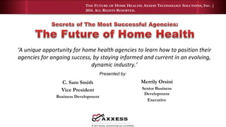 THE FUTURE OF HOME HEALTH: AXXESS TECHNOLOGY SOLUTIONS, INC. | 
2014. ALL RIGHTS RESERVED. 
‘A unique opportunity for home health agencies to learn how to position their 
agencies for ongoing success, by staying informed and current in an evolving, 
dynamic industry.’ 
C. Sam Smith 
Vice President 
Business Development 
Presented by: 
© 2013 Axxess. Unauthorized use is prohibited. 
Merrily Orsini 
Senior Business 
Development 
Executive 
 