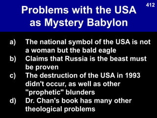 Problems with the USA
as Mystery Babylon
Used with permission
a) The national symbol of the USA is not
a woman but the bald eagle
b) Claims that Russia is the beast must
be proven
c) The destruction of the USA in 1993
didn't occur, as well as other
"prophetic" blunders
d) Dr. Chan's book has many other
theological problems
412
 