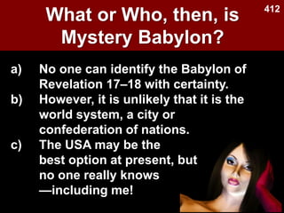 What or Who, then, is
Mystery Babylon?
Used with permission
a) No one can identify the Babylon of
Revelation 17–18 with certainty.
b) However, it is unlikely that it is the
world system, a city or
confederation of nations.
c) The USA may be the
best option at present, but
no one really knows
—including me!
412
 