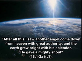 "After all this I saw another angel come down
from heaven with great authority, and the
earth grew bright with his splendor.
2He gave a mighty shout"
(18:1-2a NLT).
 
