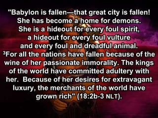 "Babylon is fallen—that great city is fallen!
She has become a home for demons.
She is a hideout for every foul spirit,
a hideout for every foul vulture
and every foul and dreadful animal.
3For all the nations have fallen because of the
wine of her passionate immorality. The kings
of the world have committed adultery with
her. Because of her desires for extravagant
luxury, the merchants of the world have
grown rich" (18:2b-3 NLT).
 