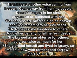"Then I heard another voice calling from
heaven, 'Come away from her, my people.
Do not take part in her sins,
or you will be punished with her.
5For her sins are piled as high as heaven,
and God remembers her evil deeds.
6Do to her as she has done to others.
Double her penalty for all her evil deeds.
She brewed a cup of terror for others,
so brew twice as much for her.
7She glorified herself and lived in luxury, so
match it now with torment and sorrow'"
(18:4-7a NLT).
 