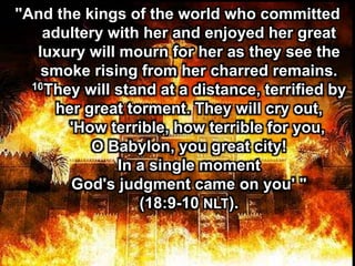 "And the kings of the world who committed
adultery with her and enjoyed her great
luxury will mourn for her as they see the
smoke rising from her charred remains.
10They will stand at a distance, terrified by
her great torment. They will cry out,
'How terrible, how terrible for you,
O Babylon, you great city!
In a single moment
God's judgment came on you' "
(18:9-10 NLT).
 
