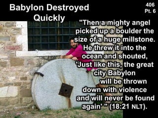 Babylon Destroyed
Quickly
406
Pt. 6
"Then a mighty angel
picked up a boulder the
size of a huge millstone.
He threw it into the
ocean and shouted,
'Just like this, the great
city Babylon
will be thrown
down with violence
and will never be found
again' " (18:21 NLT).
 