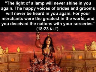 "The light of a lamp will never shine in you
again. The happy voices of brides and grooms
will never be heard in you again. For your
merchants were the greatest in the world, and
you deceived the nations with your sorceries"
(18:23 NLT).
 