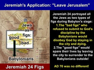 Jeremiah's Application: "Leave Jerusalem"
Jews
as
figs:
Babylonians
good
bad
Jeremiah 24 Figs
Jeremiah 24 portrayed all
the Jews as two types of
figs during Babylon's siege:
1.The "bad figs" who
refused to submit to God's
discipline by the
Babylonians would
disobey God by staying in
the city and dying.
2.The "good figs" would
spare their lives by leaving
the city to surrender to the
Babylonians outside!
AD 70 was no different!
 