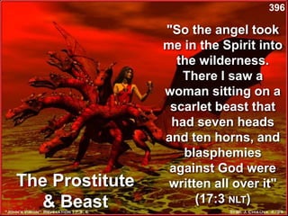 The Prostitute
& Beast
"So the angel took
me in the Spirit into
the wilderness.
There I saw a
woman sitting on a
scarlet beast that
had seven heads
and ten horns, and
blasphemies
against God were
written all over it"
(17:3 NLT)
396
 
