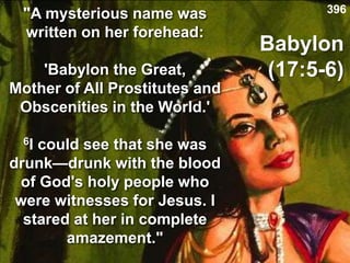 Babylon
(17:5-6)
"A mysterious name was
written on her forehead:
'Babylon the Great,
Mother of All Prostitutes and
Obscenities in the World.'
6I could see that she was
drunk—drunk with the blood
of God's holy people who
were witnesses for Jesus. I
stared at her in complete
amazement."
396
 