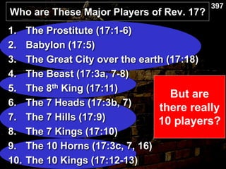 Who are These Major Players of Rev. 17?
397
But are
there really
10 players?
1. The Prostitute (17:1-6)
2. Babylon (17:5)
3. The Great City over the earth (17:18)
4. The Beast (17:3a, 7-8)
5. The 8th King (17:11)
6. The 7 Heads (17:3b, 7)
7. The 7 Hills (17:9)
8. The 7 Kings (17:10)
9. The 10 Horns (17:3c, 7, 16)
10. The 10 Kings (17:12-13)
 