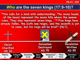 Who are the seven kings (17:9-10)?
39-41, 320
"This calls for a mind with understanding: The seven heads
of the beast represent the seven hills where the woman
rules. They also represent seven kings. 10 Five kings have
already fallen, the sixth now reigns, and the seventh is yet
to come, but his reign will be brief" (NLT).
Christ
Crucified
AD 33
Tiberiu
s
14-37
Caligula
37-41
Claudius
41-54
Nero
54-68
Vespasian
69-79
Domitian
81-96
Revelation
Written
AD 95
Jerusalem
Destroyed
AD 70
Titus
79-81
 