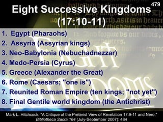 479
1. Egypt (Pharaohs)
2. Assyria (Assyrian kings)
3. Neo-Babylonia (Nebuchadnezzar)
4. Medo-Persia (Cyrus)
5. Greece (Alexander the Great)
6. Rome (Caesars; "one is")
7. Reunited Roman Empire (ten kings; "not yet")
8. Final Gentile world kingdom (the Antichrist)
Eight Successive Kingdoms
(17:10-11)
Mark L. Hitchcock, "A Critique of the Preterist View of Revelation 17:9-11 and Nero,"
Bibliotheca Sacra 164 (July-September 2007): 484
 