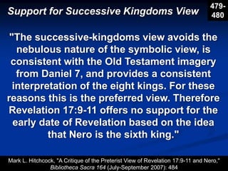 Support for Successive Kingdoms View
479-
480
"The successive-kingdoms view avoids the
nebulous nature of the symbolic view, is
consistent with the Old Testament imagery
from Daniel 7, and provides a consistent
interpretation of the eight kings. For these
reasons this is the preferred view. Therefore
Revelation 17:9-11 offers no support for the
early date of Revelation based on the idea
that Nero is the sixth king."
Mark L. Hitchcock, "A Critique of the Preterist View of Revelation 17:9-11 and Nero,"
Bibliotheca Sacra 164 (July-September 2007): 484
 