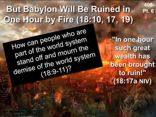 But Babylon Will Be Ruined in
One Hour by Fire (18:10, 17, 19)
Used with permission
406
Pt. 6
"In one hour
such great
wealth has
been brought
to ruin!"
(18:17a NIV)
 