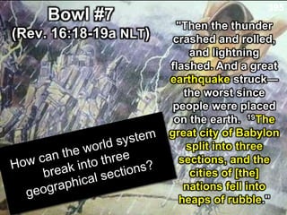 "Then the thunder
crashed and rolled,
and lightning
flashed. And a great
earthquake struck—
the worst since
people were placed
on the earth. 19The
great city of Babylon
split into three
sections, and the
cities of [the]
nations fell into
heaps of rubble."
Bowl #7
(Rev. 16:18-19a NLT)
395
 