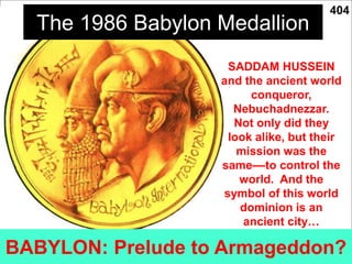 110f
The 1986 Babylon Medallion
BABYLON: Prelude to Armageddon?
SADDAM HUSSEIN
and the ancient world
conqueror,
Nebuchadnezzar.
Not only did they
look alike, but their
mission was the
same––to control the
world. And the
symbol of this world
dominion is an
ancient city…
404
 