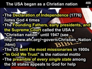 The USA began as a Christian nation 408
c
•The Declaration of Independence (1776)
notes God 4 times
•The Founding Fathers, early presidents, and
the Supreme Court called the USA a
"Christian nation" until 1947 (see
http://www.afn.org/~govern/Christian_Nation
.html)
•The US sent the most missionaries in 1900s
•"In God We Trust" is the national motto
•The preamble of every single state among
the 50 states appeals to God for help
 