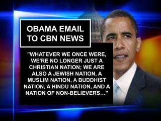 The USA began
as a Christian
nation but has
left its godly
heritage.
408
c
"WHATEVER WE ONCE WERE,
WE'RE NO LONGER JUST A
CHRISTIAN NATION; WE ARE
ALSO A JEWISH NATION, A
MUSLIM NATION, A BUDDHIST
NATION, A HINDU NATION, AND A
NATION OF NON-BELIEVERS…"
OBAMA EMAIL
TO CBN NEWS
 