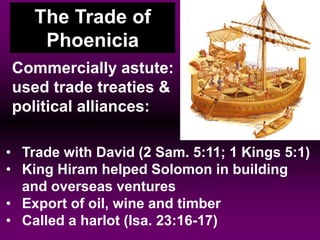 • Trade with David (2 Sam. 5:11; 1 Kings 5:1)
• King Hiram helped Solomon in building
and overseas ventures
• Export of oil, wine and timber
• Called a harlot (Isa. 23:16-17)
Commercially astute:
used trade treaties &
political alliances:
The Trade of
Phoenicia
 