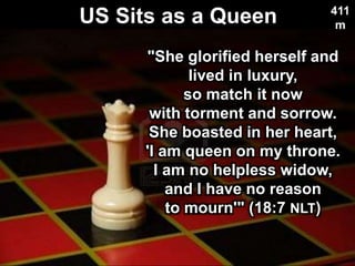 US Sits as a Queen
Used with permission
411
m
"She glorified herself and
lived in luxury,
so match it now
with torment and sorrow.
She boasted in her heart,
'I am queen on my throne.
I am no helpless widow,
and I have no reason
to mourn'" (18:7 NLT)
 