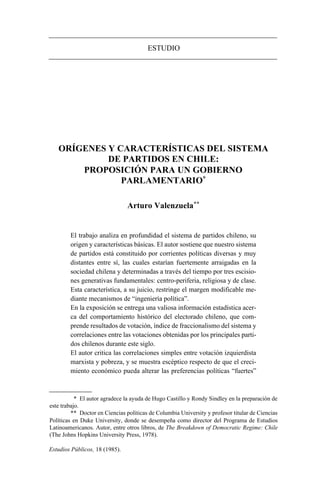 Estudios Públicos, 18 (1985).
ESTUDIO
** El autor agradece la ayuda de Hugo Castillo y Rondy Sindley en la preparación de
este trabajo.
** Doctor en Ciencias políticas de Columbia University y profesor titular de Ciencias
Políticas en Duke University, donde se desempeña como director del Programa de Estudios
Latinoamericanos. Autor, entre otros libros, de The Breakdown of Democratic Regime: Chile
(The Johns Hopkins University Press, 1978).
ORÍGENES Y CARACTERÍSTICAS DEL SISTEMA
DE PARTIDOS EN CHILE:
PROPOSICIÓN PARA UN GOBIERNO
PARLAMENTARIO*
Arturo Valenzuela**
El trabajo analiza en profundidad el sistema de partidos chileno, su
origen y características básicas. El autor sostiene que nuestro sistema
de partidos está constituido por corrientes políticas diversas y muy
distantes entre sí, las cuales estarían fuertemente arraigadas en la
sociedad chilena y determinadas a través del tiempo por tres escisio-
nes generativas fundamentales: centro-periferia, religiosa y de clase.
Esta característica, a su juicio, restringe el margen modificable me-
diante mecanismos de “ingeniería política”.
En la exposición se entrega una valiosa información estadística acer-
ca del comportamiento histórico del electorado chileno, que com-
prende resultados de votación, índice de fraccionalismo del sistema y
correlaciones entre las votaciones obtenidas por los principales parti-
dos chilenos durante este siglo.
El autor critica las correlaciones simples entre votación izquierdista
marxista y pobreza, y se muestra escéptico respecto de que el creci-
miento económico pueda alterar las preferencias políticas “fuertes”
 