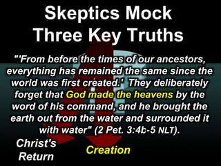 101010© 2003 Cisco Systems, Inc. All rights reserved.Presentation_ID
Skeptics Mock
Three Key Truths
"'From before the times of our ancestors,
everything has remained the same since the
world was first created.' They deliberately
forget that God made the heavens by the
word of his command, and he brought the
earth out from the water and surrounded it
with water" (2 Pet. 3:4b-5 NLT).
Christ's
Return
Creation
 