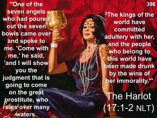 The Harlot
(17:1-2 NLT)
"One of the
seven angels
who had poured
out the seven
bowls came over
and spoke to
me. 'Come with
me,' he said,
'and I will show
you the
judgment that is
going to come
on the great
prostitute, who
rules over many
waters.
2The kings of the
world have
committed
adultery with her,
and the people
who belong to
this world have
been made drunk
by the wine of
her immorality.'"
396
 