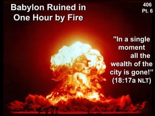 Babylon Ruined in
One Hour by Fire
Used with permission
406
Pt. 6
"In a single
moment
all the
wealth of the
city is gone!”
(18:17a NLT)
 