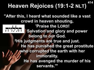 Heaven Rejoices (19:1-2 NLT)
Used with permission
414
"After this, I heard what sounded like a vast
crowd in heaven shouting,
'Praise the LORD!
Salvation and glory and power
belong to our God.
2His judgments are true and just.
He has punished the great prostitute
who corrupted the earth with her
immorality.
He has avenged the murder of his
servants.'"
 