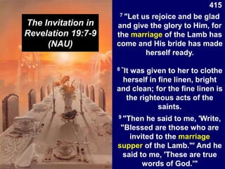 The Invitation in
Revelation 19:7-9
(NAU)
7 "Let us rejoice and be glad
and give the glory to Him, for
the marriage of the Lamb has
come and His bride has made
herself ready.
8 "It was given to her to clothe
herself in fine linen, bright
and clean; for the fine linen is
the righteous acts of the
saints.
9 "Then he said to me, 'Write,
"Blessed are those who are
invited to the marriage
supper of the Lamb."' And he
said to me, 'These are true
words of God.'"
415
 