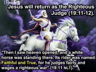 Jesus will return as the Righteous
Judge (19:11-12).
"Then I saw heaven opened, and a white
horse was standing there. Its rider was named
Faithful and True, for he judges fairly and
wages a righteous war" (19:11 NLT).
 