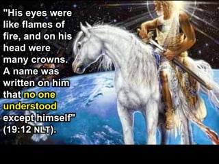 "His eyes were
like flames of
fire, and on his
head were
many crowns.
A name was
written on him
that no one
understood
except himself"
(19:12 NLT).
 