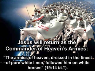 Jesus will return as the
Commander of Heaven’s Armies:
"The armies of heaven, dressed in the finest
of pure white linen, followed him on white
horses" (19:14 NLT).
 