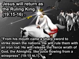 Jesus will return as
the Ruling King
(19:15-16) .
"From his mouth came a sharp sword to
strike down the nations. He will rule them with
an iron rod. He will release the fierce wrath of
God, the Almighty, like juice flowing from a
winepress" (19:15 NLT).
 