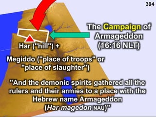 The Campaign of
Armageddon
(16:16 NLT)
"And the demonic spirits gathered all the
rulers and their armies to a place with the
Hebrew name Armageddon
(Har-magedon NAU)"
394
Megiddo ("place of troops" or
"place of slaughter")
Har ("hill") +
 