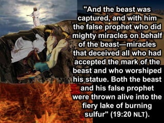 "And the beast was
captured, and with him
the false prophet who did
mighty miracles on behalf
of the beast—miracles
that deceived all who had
accepted the mark of the
beast and who worshiped
his statue. Both the beast
and his false prophet
were thrown alive into the
fiery lake of burning
sulfur" (19:20 NLT).
 