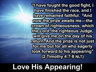Love His Appearing!
"I have fought the good fight, I
have finished the race, and I
have remained faithful. 8And
now the prize awaits me—the
crown of righteousness, which
the Lord, the righteous Judge,
will give me on the day of his
return. And the prize is not just
for me but for all who eagerly
look forward to his appearing"
(2 Timothy 4:7-8 NLT)
 