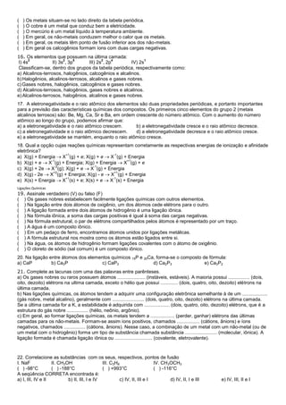 (   ) Os metais situam-se no lado direito da tabela periódica.
(   ) O cobre é um metal que conduz bem a eletricidade.
(   ) O mercúrio é um metal líquido à temperatura ambiente.
(   ) Em geral, os não-metais conduzem melhor o calor que os metais.
(   ) Em geral, os metais têm ponto de fusão inferior aos dos não-metais.
(   ) Em geral os calcogênios formam íons com duas cargas negativas.
16. Os elementos que possuem na última camada:
       2                2    5            2    4              1
 I) 4s            II) 3s , 3p      III) 2s , 2p        IV) 2s
 Classificam-se, dentro dos grupos da tabela periódica, respectivamente como:
a) Alcalinos-terrosos, halogênios, calcogênios e alcalinos.
b) Halogênios, alcalinos-terrosos, alcalinos e gases nobres.
c) Gases nobres, halogênios, calcogênios e gases nobres.
d) Alcalinos-terrosos, halogênios, gases nobres e alcalinos.
e) Alcalinos-terrosos, halogênios, alcalinos e gases nobres.
17. A eletronegatividade e o raio atômico dos elementos são duas propriedades periódicas, e portanto importantes
para a previsão das características químicas dos compostos. Os primeiros cinco elementos do grupo 2 (metais
alcalinos terrosos) são: Be, Mg, Ca, Sr e Ba, em ordem crescente do número atômico. Com o aumento do número
atômico ao longo do grupo, podemos afirmar que:
a) a eletronegatividade e o raio atômico crescem.      b) a eletronegatividade cresce e o raio atômico decresce.
c) a eletronegatividade e o raio atômico decrescem.    d) a eletronegatividade decresce e o raio atômico cresce.
e) a eletronegatividade se mantém, enquanto o raio atômico cresce.
18. Qual a opção cujas reações químicas representam corretamente as respectivas energias de ionização e afinidade
eletrônica?
                      +1                     -1
a) X(g) + Energia    X (g) + e; X(g) + e   X (g) + Energia
                -1                                 +1
b) X(g) + e   X (g) + Energia; X(g) + Energia    X (g) + e
                  -2                -1
c) X(g) + 2e   X (g); X(g) + e    X (g) + Energia
                 +2                          +1
d) X(g) - 2e   X (g) + Energia; X(g) - e   X (g) + Energia
                      +1                    -1
e) X(s) + Energia    X (s) + e; X(s) + e   X (s) + Energia
Ligações Químicas
19. Assinale verdadeiro (V) ou falso (F)
( ) Os gases nobres estabelecem facilmente ligações químicas com outros elementos.
( ) Na ligação entre dois átomos de oxigênio, um dos átomos cede elétrons para o outro.
( ) A ligação formada entre dois átomos de hidrogênio é uma ligação iônica.
( ) Na fórmula iônica, a soma das cargas positivas é igual à soma das cargas negativas.
( ) Na fórmula estrutural, o par de elétrons compartilhados pelos átomos é representado por um traço.
( ) A água é um composto iônico.
( ) Em um pedaço de ferro, encontramos átomos unidos por ligações metálicas.
( ) A fórmula estrutural nos mostra como os átomos estão ligados entre si.
( ) Na água, os átomos de hidrogênio formam ligações covalentes com o átomo de oxigênio.
( ) O cloreto de sódio (sal comum) é um composto iônico.
20. Na ligação entre átomos dos elementos químicos             15P   e 20Ca, forma-se o composto de fórmula:
a) CaP          b) Ca3P               c) CaP3                              d) Ca2P3               e) Ca3P2
21. Complete as lacunas com uma das palavras entre parênteses.
a) Os gases nobres ou raros possuem átomos ..................... (instáveis, estáveis). A maioria possui ................ (dois,
oito, dezoito) elétrons na ultima camada, exceto o hélio que possui ............. (dois, quatro, oito, dezoito) elétrons na
última camada.
b) Nas ligações químicas, os átomos tendem a adquirir uma configuração eletrônica semelhante à de um ...................
(gás nobre, metal alcalino), geralmente com ........................ (dois, quatro, oito, dezoito) elétrons na última camada.
Se a última camada for a K, a estabilidade é adquirida com ................... (dois, quatro, oito, dezoito) elétrons, que é a
estrutura do gás nobre ................ (hélio, neônio, argônio).
c) Em geral, ao formar ligações químicas, os metais tendem a .................. (perder, ganhar) elétrons das últimas
camadas para os não-metais. Formam-se assim íons positivos, chamados ................. (cátions, ânions) e íons
negativos, chamados ................ (cátions, ânions). Nesse caso, a combinação de um metal com um não-metal (ou de
um metal com o hidrogênio) forma um tipo de substância chamada substância ........................ (molecular, iônica). A
ligação formada é chamada ligação iônica ou ............................ (covalente, eletrovalente).



22. Correlacione as substâncias com os seus, respectivos, pontos de fusão
I. NaF             II. CH3OH                  III. C3H8                   IV. CH3OCH3
( ) -98°C          ( ) -188°C                 ( ) +993°C                  ( ) -116°C
A seqüência CORRETA encontrada é:
a) I, III, IV e II         b) II, III, I e IV          c) IV, II, III e I         d) IV, II, I e III     e) IV, III, II e I
 