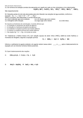 NOX, Oxirredução e Balanceamento.
51. Os números de oxidação corretos dos elementos em negrito em cada um dos compostos e íons relacionados:
                                           MgSiO3, BrF3, NaCIO2, UO3, HSO3-1, HSO4-, MnO4--1 , KBrO3
São respectivamente:

52. Soluções pardas de iodo são descoradas pelo cloro liberado nas soluções de água sanitária, conforme a
                               -1    +1         -1
equação: Cl2 I2        H2O  Cl    H       IO3) .
Sobre o processo, não balanceado, é correto afirmar que
a) o cloro molecular age como oxidante.        b) o íon cloreto age como redutor.
c) o hidrogênio sofre redução.                 d) a água age como redutor.          e) o iodo reduz.

53. Quanto ao fenômeno de oxirredução, é correto afirmar que:
( ) A oxidação é o fenômeno de perda de elétrons.
( ) A redução é o fenômeno de ganho de elétrons.
( ) O oxidante é a espécie química que recebe elétrons.
( ) O redutor é a espécie química que recebe elétrons.
( ) Na reação Ag1+ + e–→ Ag, o íon prata se oxida.

54. Tratando-se o fósforo branco (P4) com solução aquosa de ácido nítrico (HNO 3) obtêm-se ácido fosfórico e
monóxido de nitrogênio, segundo a equação química.
                                                          P4 +    HNO3 +    H2 O     H3PO4 +    NO


Informe o coeficiente do agente oxidante e do agente redutor nessa ordem: ____ e ____, após o balanceamento da
equação com os menores números inteiros possíveis.


55. Qual o balanceamento das reações:

A-       (NH4)2Cr2O7  Cr2O3 + N2 +       H2 O




B-        NH4Cl + Ba(OH)2  BaCl2 + NH3 + H2O
 