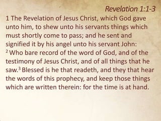 Revelation 1:1-3
1 The Revelation of Jesus Christ, which God gave
unto him, to shew unto his servants things which
must shortly come to pass; and he sent and
signified it by his angel unto his servant John:
2 Who bare record of the word of God, and of the
testimony of Jesus Christ, and of all things that he
saw.3 Blessed is he that readeth, and they that hear
the words of this prophecy, and keep those things
which are written therein: for the time is at hand.

 