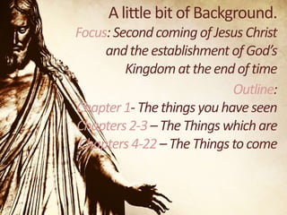 A little bit of Background.
Focus: Second coming of Jesus Christ
and the establishment of God’s
Kingdom at the end of time
Outline:
Chapter 1- The things you have seen
Chapters 2-3 – The Things which are
Chapters 4-22 – The Things to come

 