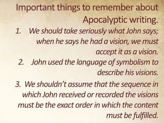 Important things to remember about
Apocalyptic writing.
1. We should take seriously what John says;
when he says he had a vision, we must
accept it as a vision.
2. John used the language of symbolism to
describe his visions.
3. We shouldn’t assume that the sequence in
which John received or recorded the visions
must be the exact order in which the content
must be fulfilled.

 