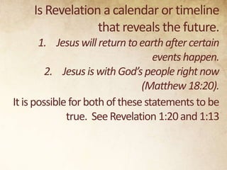 Is Revelation a calendar or timeline
that reveals the future.
1. Jesus will return to earth after certain
events happen.
2. Jesus is with God’s people right now
(Matthew 18:20).
It is possible for both of these statements to be
true. See Revelation 1:20 and 1:13

 