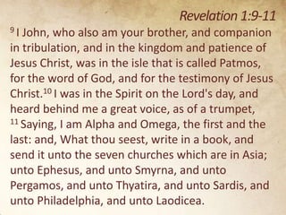 Revelation 1:9-11
9I

John, who also am your brother, and companion
in tribulation, and in the kingdom and patience of
Jesus Christ, was in the isle that is called Patmos,
for the word of God, and for the testimony of Jesus
Christ.10 I was in the Spirit on the Lord's day, and
heard behind me a great voice, as of a trumpet,
11 Saying, I am Alpha and Omega, the first and the
last: and, What thou seest, write in a book, and
send it unto the seven churches which are in Asia;
unto Ephesus, and unto Smyrna, and unto
Pergamos, and unto Thyatira, and unto Sardis, and
unto Philadelphia, and unto Laodicea.

 