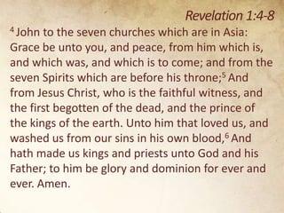 Revelation 1:4-8
4 John

to the seven churches which are in Asia:
Grace be unto you, and peace, from him which is,
and which was, and which is to come; and from the
seven Spirits which are before his throne;5 And
from Jesus Christ, who is the faithful witness, and
the first begotten of the dead, and the prince of
the kings of the earth. Unto him that loved us, and
washed us from our sins in his own blood,6 And
hath made us kings and priests unto God and his
Father; to him be glory and dominion for ever and
ever. Amen.

 