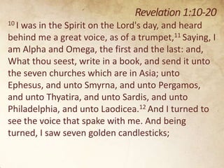 Revelation 1:10-20
10 I

was in the Spirit on the Lord's day, and heard
behind me a great voice, as of a trumpet,11 Saying, I
am Alpha and Omega, the first and the last: and,
What thou seest, write in a book, and send it unto
the seven churches which are in Asia; unto
Ephesus, and unto Smyrna, and unto Pergamos,
and unto Thyatira, and unto Sardis, and unto
Philadelphia, and unto Laodicea.12 And I turned to
see the voice that spake with me. And being
turned, I saw seven golden candlesticks;

 