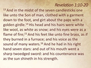 Revelation 1:10-20
13 And

in the midst of the seven candlesticks one
like unto the Son of man, clothed with a garment
down to the foot, and girt about the paps with a
golden girdle.14 His head and his hairs were white
like wool, as white as snow; and his eyes were as a
flame of fire;15 And his feet like unto fine brass, as if
they burned in a furnace; and his voice as the
sound of many waters.16 And he had in his right
hand seven stars: and out of his mouth went a
sharp twoedged sword: and his countenance was
as the sun shineth in his strength.

 