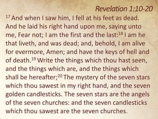 Revelation 1:10-20
17 And

when I saw him, I fell at his feet as dead.
And he laid his right hand upon me, saying unto
me, Fear not; I am the first and the last:18 I am he
that liveth, and was dead; and, behold, I am alive
for evermore, Amen; and have the keys of hell and
of death.19 Write the things which thou hast seen,
and the things which are, and the things which
shall be hereafter;20 The mystery of the seven stars
which thou sawest in my right hand, and the seven
golden candlesticks. The seven stars are the angels
of the seven churches: and the seven candlesticks
which thou sawest are the seven churches.

 