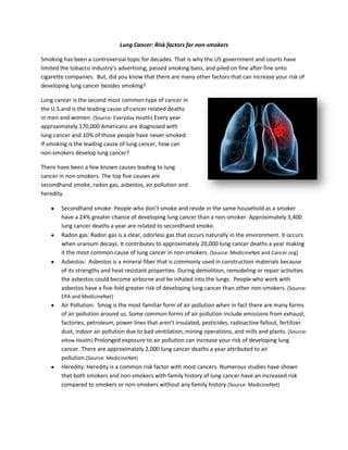 Lung Cancer: Risk factors for non-smokers

Smoking has been a controversial topic for decades. That is why the US government and courts have
limited the tobacco industry’s advertising, passed smoking bans, and piled on fine after fine onto
cigarette companies. But, did you know that there are many other factors that can increase your risk of
developing lung cancer besides smoking?

Lung cancer is the second most common type of cancer in
the U.S.and is the leading cause of cancer related deaths
in men and women. (Source: Everyday Health) Every year
approximately 170,000 Americans are diagnosed with
lung cancer and 10% of those people have never smoked.
If smoking is the leading cause of lung cancer, how can
non-smokers develop lung cancer?

There have been a few known causes leading to lung
cancer in non-smokers. The top five causes are
secondhand smoke, radon gas, asbestos, air pollution and
heredity.

        Secondhand smoke: People who don’t smoke and reside in the same household as a smoker
        have a 24% greater chance of developing lung cancer than a non-smoker. Approximately 3,400
        lung cancer deaths a year are related to secondhand smoke.
        Radon gas: Radon gas is a clear, odorless gas that occurs naturally in the environment. It occurs
        when uranium decays. It contributes to approximately 20,000 lung cancer deaths a year making
        it the most common cause of lung cancer in non-smokers. (Source: MedicineNet and Cancer.org)
        Asbestos: Asbestos is a mineral fiber that is commonly used in construction materials because
        of its strengths and heat resistant properties. During demolition, remodeling or repair activities
        the asbestos could become airborne and be inhaled into the lungs. People who work with
        asbestos have a five-fold greater risk of developing lung cancer than other non-smokers. (Source:
        EPA and MedicineNet)
        Air Pollution: Smog is the most familiar form of air pollution when in fact there are many forms
        of air pollution around us. Some common forms of air pollution include emissions from exhaust,
        factories, petroleum, power lines that aren’t insulated, pesticides, radioactive fallout, fertilizer
        dust, indoor air pollution due to bad ventilation, mining operations, and mills and plants. (Source:
        eHow Health) Prolonged exposure to air pollution can increase your risk of developing lung
        cancer. There are approximately 2,000 lung cancer deaths a year attributed to air
        pollution.(Source: MedicineNet)
        Heredity: Heredity is a common risk factor with most cancers. Numerous studies have shown
        that both smokers and non-smokers with family history of lung cancer have an increased risk
        compared to smokers or non-smokers without any family history.(Source: MedicineNet)
 